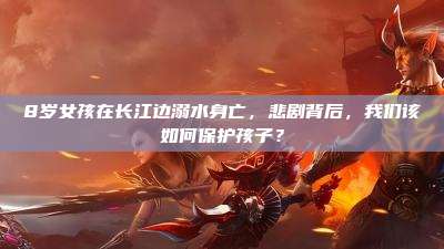 8岁女孩在长江边溺水身亡,悲剧背后,我们该如何保护孩子?