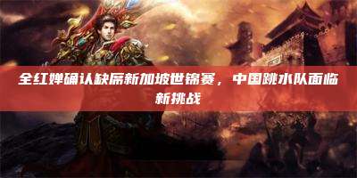 全红婵确认缺席新加坡世锦赛,中国跳水队面临新挑战
