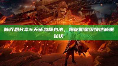 陈乔恩分享5天紧急瘦身法,揭秘明星级快速减重秘诀