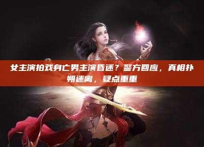 女主演拍戏身亡男主演昏迷?警方回应,真相扑朔迷离,疑点重重