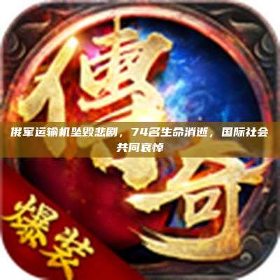 俄军运输机坠毁悲剧,74名生命消逝,国际社会共同哀悼