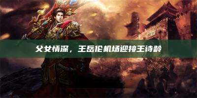 父女情深,王岳伦机场迎接王诗龄