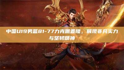 中国U19男篮81-77力克喀麦隆,展现非凡实力与坚韧精神