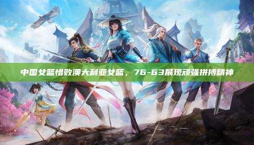中国女篮惜败澳大利亚女篮,76-63展现顽强拼搏精神