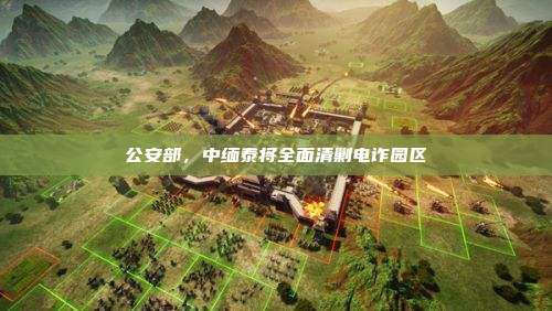 公安部,中缅泰将全面清剿电诈园区