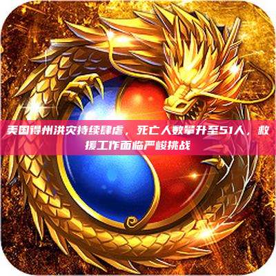 美国得州洪灾持续肆虐,死亡人数攀升至51人,救援工作面临严峻挑战
