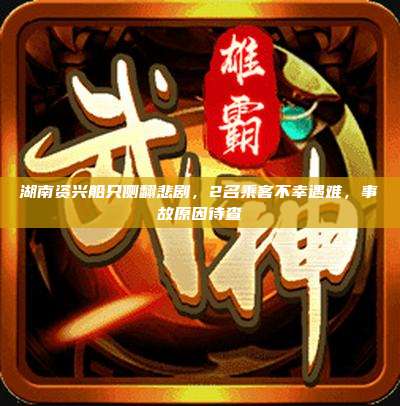 湖南资兴船只侧翻悲剧,2名乘客不幸遇难,事故原因待查