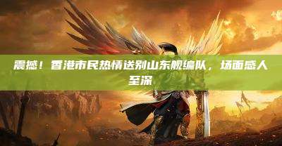 震撼!香港市民热情送别山东舰编队,场面感人至深