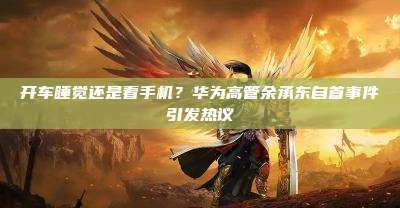 开车睡觉还是看手机?华为高管余承东自首事件引发热议