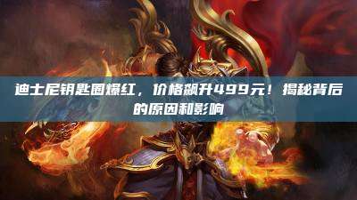 迪士尼钥匙圈爆红,价格飙升499元!揭秘背后的原因和影响