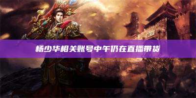 杨少华相关账号中午仍在直播带货