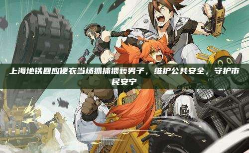 上海地铁回应便衣当场抓捕猥亵男子,维护公共安全,守护市民安宁