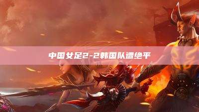 中国女足2-2韩国队遭绝平