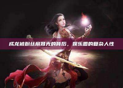 成龙被粉丝扇耳光的背后,娱乐圈的复杂人性