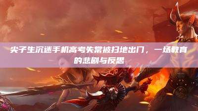 尖子生沉迷手机高考失常被扫地出门,一场教育的悲剧与反思