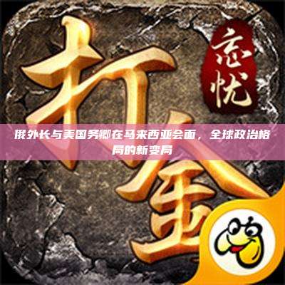 俄外长与美国务卿在马来西亚会面，全球政治格局的新变局