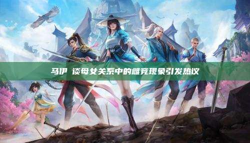 马伊琍谈母女关系中的雌竞现象引发热议