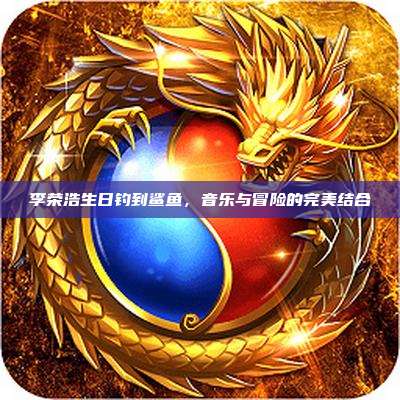 李荣浩生日钓到鲨鱼,音乐与冒险的完美结合
