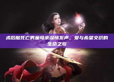 术后脑死亡男童母亲深情发声，爱与希望交织的生命之歌