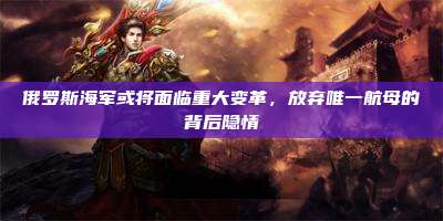 俄罗斯海军或将面临重大变革,放弃唯一航母的背后隐情