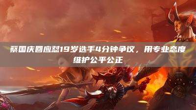 蔡国庆回应怼19岁选手4分钟争议,用专业态度维护公平公正