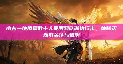 山东一地凌晨数十人蒙眼列队湖边行走,神秘活动引关注与猜测