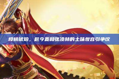 樱桃琥珀，赵今麦和张凌赫的土味妆容引争议