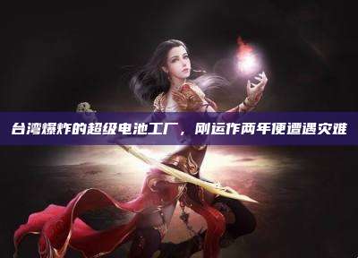 台湾爆炸的超级电池工厂,刚运作两年便遭遇灾难