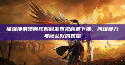 被强搂亲吻男孩妈妈发布视频遭下架,网络暴力与隐私权的较量