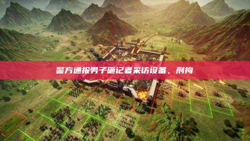 警方通报男子砸记者采访设备,刑拘