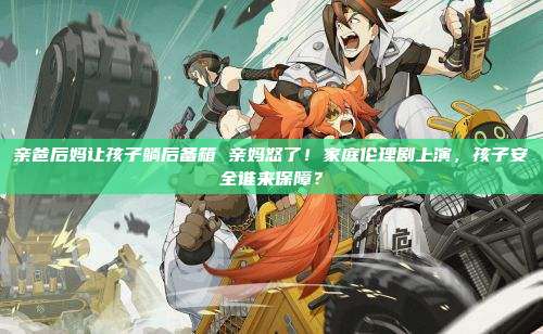 亲爸后妈让孩子躺后备箱 亲妈怒了!家庭伦理剧上演,孩子安全谁来保障?