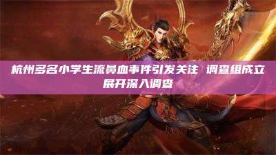 杭州多名小学生流鼻血事件引发关注 调查组成立展开深入调查