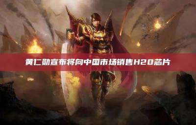 黄仁勋宣布将向中国市场销售H20芯片