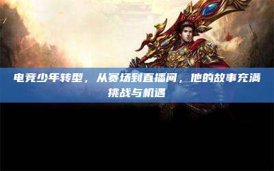 电竞少年转型,从赛场到直播间,他的故事充满挑战与机遇