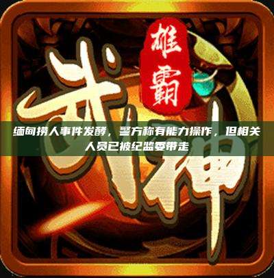 缅甸捞人事件发酵，警方称有能力操作，但相关人员已被纪监委带走