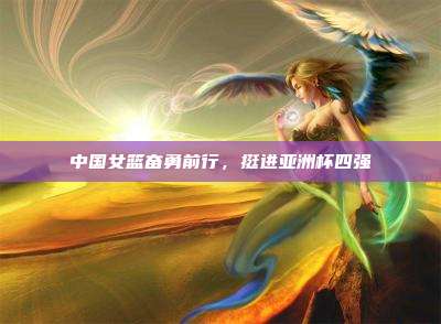 中国女篮奋勇前行，挺进亚洲杯四强