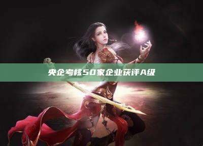 央企考核50家企业获评A级