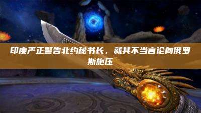印度严正警告北约秘书长,就其不当言论向俄罗斯施压