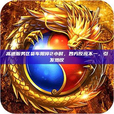 高速服务区货车限停2小时,各方反应不一,引发热议