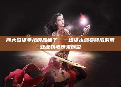 两大国资争抢良品铺子,一场资本盛宴背后的商业逻辑与未来展望
