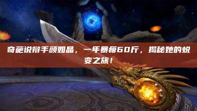 奇葩说辩手颜如晶,一年暴瘦60斤,揭秘她的蜕变之旅!