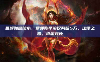 巨额赔偿缩水,律师称早前仅判赔5万,法律之路,道阻且长