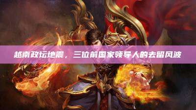 越南政坛地震，三位前国家领导人的去留风波