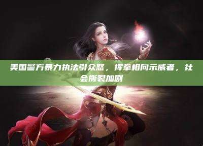 美国警方暴力执法引众怒,挥拳相向示威者,社会撕裂加剧