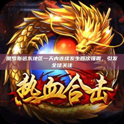 俄罗斯远东地区一天内连续发生四次强震，引发全球关注