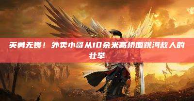 英勇无畏！外卖小哥从10余米高桥面跳河救人的壮举