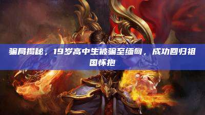 骗局揭秘,19岁高中生被骗至缅甸,成功回归祖国怀抱