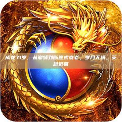 成龙71岁，从巅峰到断崖式衰老，岁月无情，英雄迟暮