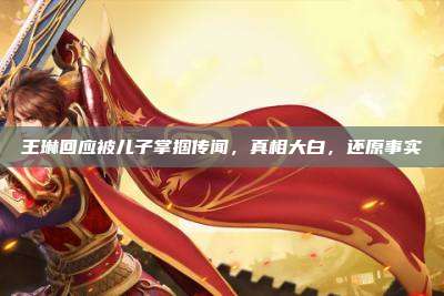 王琳回应被儿子掌掴传闻,真相大白,还原事实