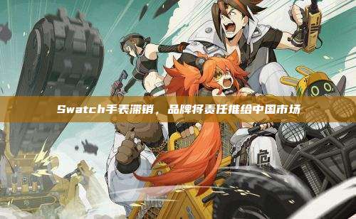 Swatch手表滞销,品牌将责任推给中国市场
